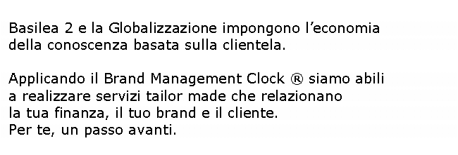 Casella di testo: Basilea 2 e la Globalizzazione impongono leconomia       della conoscenza basata sulla clientela. Applicando il Brand Management Clock  siamo abili           a realizzare servizi tailor made che relazionano la tua finanza, il tuo brand e il cliente. Per te, un passo avanti.