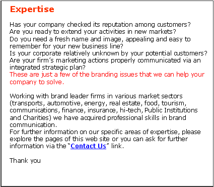 Casella di testo: ExpertiseHas your company checked its reputation among customers? Are you ready to extend your activities in new markets? Do you need a fresh name and image, appealing and easy to remember for your new business line? Is your corporate relatively unknown by your potential customers? Are your firms marketing actions properly communicated via an integrated strategic plan? These are just a few of the branding issues that we can help your company to solve. Working with brand leader firms in various market sectors (transports, automotive, energy, real estate, food, tourism, communications, finance, insurance, hi-tech, Public Institutions and Charities) we have acquired professional skills in brand communication. For further information on our specific areas of expertise, please explore the pages of this web site or you can ask for further information via the Contact Us link.Thank you