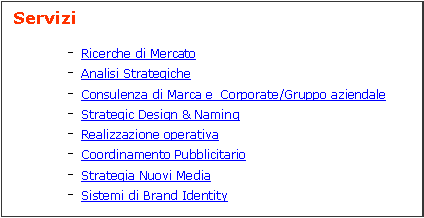 Casella di testo:  Servizi	- Ricerche di Mercato	- Analisi Strategiche	- Consulenza di Marca e  Corporate/Gruppo aziendale	- Strategic Design & Naming	- Realizzazione operativa	- Coordinamento Pubblicitario	- Strategia Nuovi Media 	- Sistemi di Brand Identity